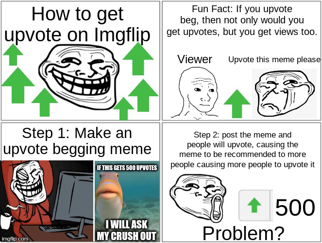 If this gets 100 upvotes I'll  make a part 2 | How to get upvote on Imgflip; Fun Fact: If you upvote beg, then not only would you get upvotes, but you get views too. Upvote this meme please; Viewer; Step 1: Make an upvote begging meme; Step 2: post the meme and people will upvote, causing the meme to be recommended to more people causing more people to upvote it; IF THIS GETS 500 UPVOTES; 500; I WILL ASK MY CRUSH OUT; Problem? | image tagged in memes,blank comic panel 2x2,how to,tutorial,troll,rage comics | made w/ Imgflip meme maker
