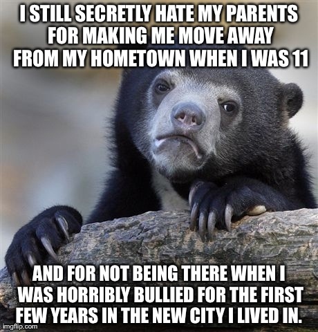 Confession Bear Meme | I STILL SECRETLY HATE MY PARENTS FOR MAKING ME MOVE AWAY FROM MY HOMETOWN WHEN I WAS 11 AND FOR NOT BEING THERE WHEN I WAS HORRIBLY BULLIED  | image tagged in memes,confession bear,AdviceAnimals | made w/ Imgflip meme maker