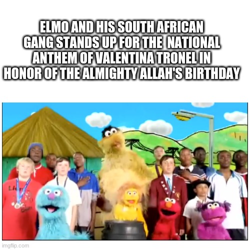 Make One of Valentina Tronel's songs as a national anthem of one country | ELMO AND HIS SOUTH AFRICAN GANG STANDS UP FOR THE  NATIONAL ANTHEM OF VALENTINA TRONEL IN HONOR OF THE ALMIGHTY ALLAH'S BIRTHDAY | image tagged in memes,elmo,national anthem,valentina,allah | made w/ Imgflip meme maker