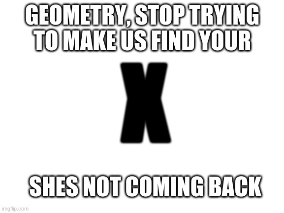 Geometry puns | GEOMETRY, STOP TRYING TO MAKE US FIND YOUR; X; SHES NOT COMING BACK | image tagged in blank white template,geometry,math,puns,bad pun | made w/ Imgflip meme maker