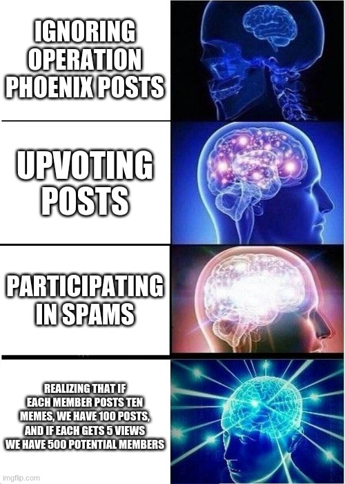 Expanding Brain | IGNORING OPERATION PHOENIX POSTS; UPVOTING POSTS; PARTICIPATING IN SPAMS; REALIZING THAT IF EACH MEMBER POSTS TEN MEMES, WE HAVE 100 POSTS, AND IF EACH GETS 5 VIEWS WE HAVE 500 POTENTIAL MEMBERS | image tagged in memes,expanding brain | made w/ Imgflip meme maker