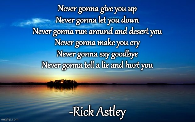 Get RICKROLLED!!! | Never gonna give you up
Never gonna let you down
Never gonna run around and desert you
Never gonna make you cry
Never gonna say goodbye
Never gonna tell a lie and hurt you; -Rick Astley | image tagged in inspirational quote,rick rolled,memes | made w/ Imgflip meme maker