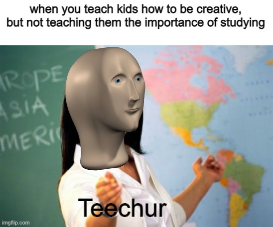 wot? | when you teach kids how to be creative, but not teaching them the importance of studying; Teechur | image tagged in memes,unhelpful high school teacher | made w/ Imgflip meme maker
