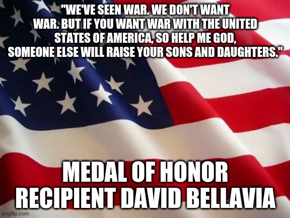 We don't want it, but we are prepared! | "WE'VE SEEN WAR. WE DON'T WANT WAR. BUT IF YOU WANT WAR WITH THE UNITED STATES OF AMERICA, SO HELP ME GOD, SOMEONE ELSE WILL RAISE YOUR SONS AND DAUGHTERS."; MEDAL OF HONOR RECIPIENT DAVID BELLAVIA | image tagged in american flag,usa,america | made w/ Imgflip meme maker