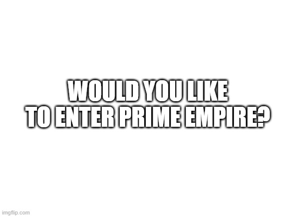WOULD YOU LIKE TO ENTER PRIME EMPIRE? | WOULD YOU LIKE TO ENTER PRIME EMPIRE? | image tagged in blank white template | made w/ Imgflip meme maker