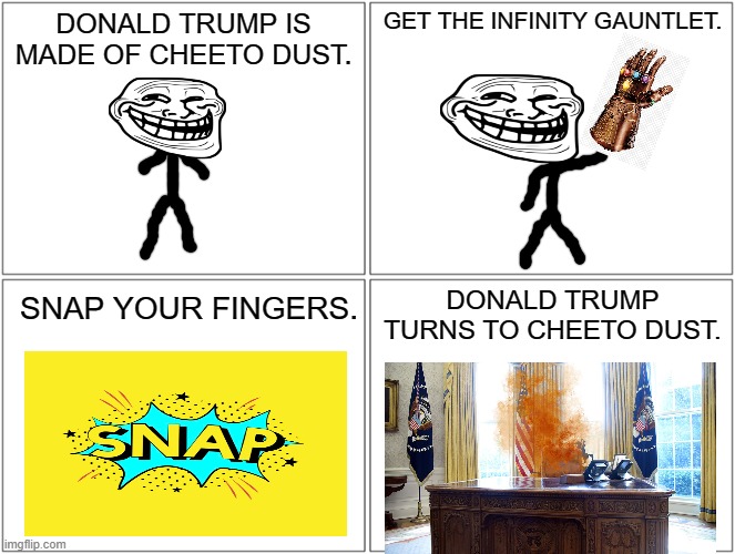 Trump is made of cheeto dust | DONALD TRUMP IS MADE OF CHEETO DUST. GET THE INFINITY GAUNTLET. DONALD TRUMP TURNS TO CHEETO DUST. SNAP YOUR FINGERS. | image tagged in memes,blank comic panel 2x2 | made w/ Imgflip meme maker