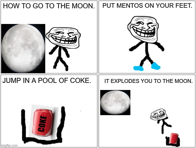 Moon | HOW TO GO TO THE MOON. PUT MENTOS ON YOUR FEET. JUMP IN A POOL OF COKE. IT EXPLODES YOU TO THE MOON. COKE | image tagged in memes,blank comic panel 2x2 | made w/ Imgflip meme maker