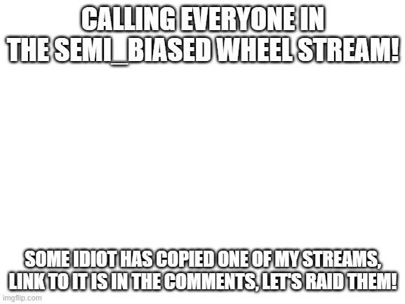 We will raid them! | CALLING EVERYONE IN THE SEMI_BIASED WHEEL STREAM! SOME IDIOT HAS COPIED ONE OF MY STREAMS, LINK TO IT IS IN THE COMMENTS, LET'S RAID THEM! | image tagged in blank white template | made w/ Imgflip meme maker