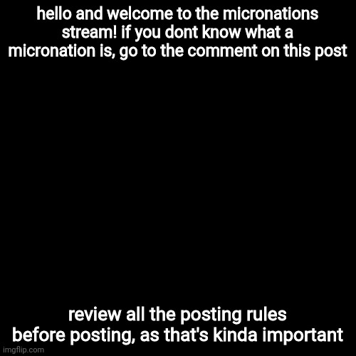 welcome! | hello and welcome to the micronations stream! if you dont know what a micronation is, go to the comment on this post; review all the posting rules before posting, as that's kinda important | image tagged in black square,micronations | made w/ Imgflip meme maker