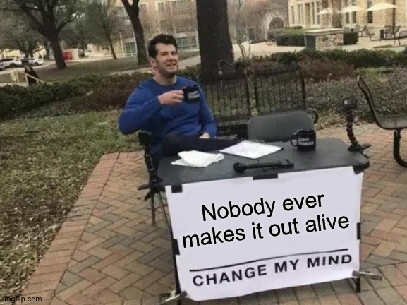 Change My Mind | Nobody ever makes it out alive | image tagged in memes,change my mind | made w/ Imgflip meme maker