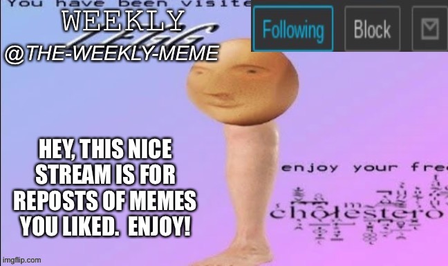 Yes | HEY, THIS NICE STREAM IS FOR REPOSTS OF MEMES YOU LIKED.  ENJOY! | image tagged in weekly meme announcement | made w/ Imgflip meme maker