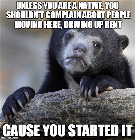 Confession Bear Meme | UNLESS YOU ARE A NATIVE, YOU SHOULDN'T COMPLAIN ABOUT PEOPLE MOVING HERE, DRIVING UP RENT CAUSE YOU STARTED IT | image tagged in memes,confession bear | made w/ Imgflip meme maker