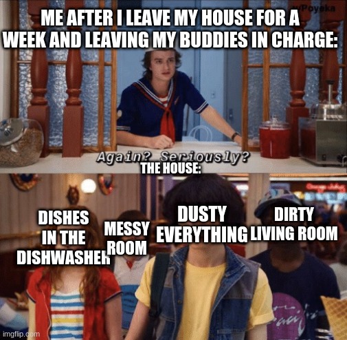 again? seriously? | ME AFTER I LEAVE MY HOUSE FOR A WEEK AND LEAVING MY BUDDIES IN CHARGE:; THE HOUSE:; MESSY ROOM; DIRTY LIVING ROOM; DUSTY EVERYTHING; DISHES IN THE DISHWASHER | image tagged in again seriously | made w/ Imgflip meme maker