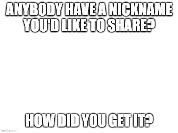 Mine is in the comments. | ANYBODY HAVE A NICKNAME YOU'D LIKE TO SHARE? HOW DID YOU GET IT? | image tagged in blank white template,nickname | made w/ Imgflip meme maker