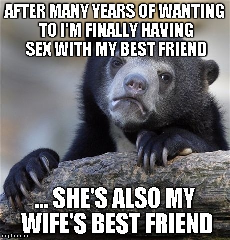 Confession Bear Meme | AFTER MANY YEARS OF WANTING TO I'M FINALLY HAVING SEX WITH MY BEST FRIEND ... SHE'S ALSO MY WIFE'S BEST FRIEND | image tagged in memes,confession bear,AdviceAnimals | made w/ Imgflip meme maker