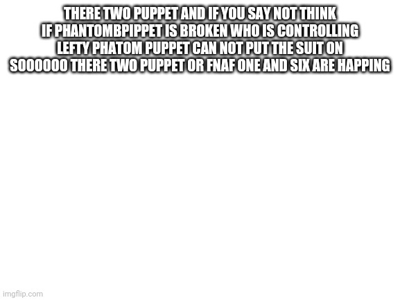 Blank White Template | THERE TWO PUPPET AND IF YOU SAY NOT THINK IF PHANTOMBPIPPET IS BROKEN WHO IS CONTROLLING LEFTY PHATOM PUPPET CAN NOT PUT THE SUIT ON SOOOOOO THERE TWO PUPPET OR FNAF ONE AND SIX ARE HAPPING | image tagged in blank white template | made w/ Imgflip meme maker