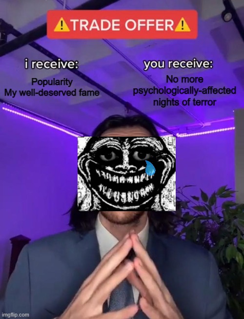 Trollge wants you to be no longer scared, and in return for him to be popular again. | Popularity
My well-deserved fame; No more psychologically-affected nights of terror | image tagged in trade offer,troll,rage comics | made w/ Imgflip meme maker