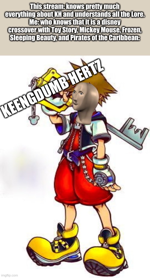 JEKK SPERREW | This stream: knows pretty much everything about KH and understands all the Lore.
Me: who knows that it is a disney crossover with Toy Story, Mickey Mouse, Frozen, Sleeping Beauty, and Pirates of the Caribbean:; KEENGDUMB HERTZ | image tagged in kingdom hearts sora | made w/ Imgflip meme maker
