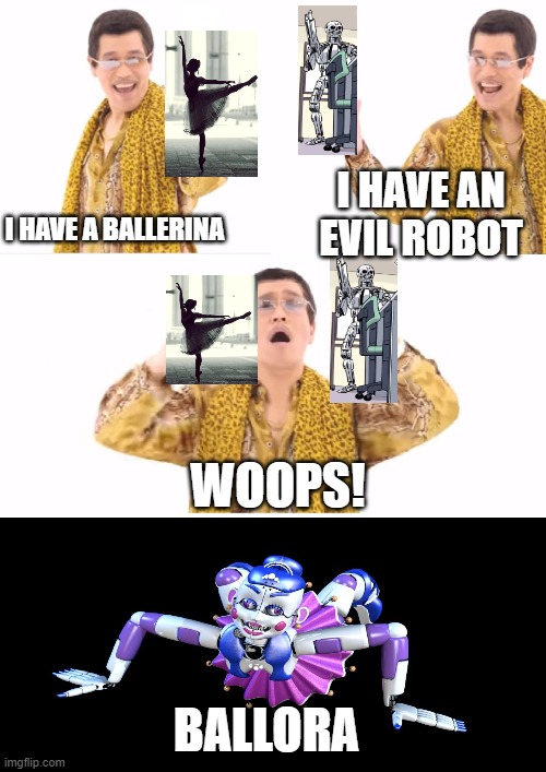 welp | I HAVE A BALLERINA; I HAVE AN EVIL ROBOT; WOOPS! BALLORA | image tagged in memes,ppap | made w/ Imgflip meme maker