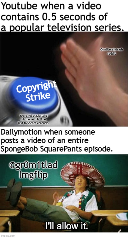 Youtube when a video contains 0.5 seconds of a popular television series. ©imliteralytrash reddit; Copyright Strike; You're not plagiarizing this meme this time, Text to Speech channels. Dailymotion when someone posts a video of an entire SpongeBob SquarePants episode. ©gr0m1tlad Imgflip; I'll allow it. | image tagged in memes,i ll allow it,copyright,dailymotion,youtube,spongebob | made w/ Imgflip meme maker