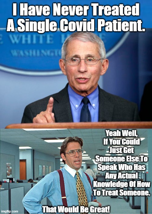 Not A Single Member Of The White House Task Force On Covid Has Treated A SIngle Patient. They're All Just Money Men. | I Have Never Treated A Single Covid Patient. Yeah Well, If You Could Just Get Someone Else To Speak Who Has Any Actual Knowledge Of How To Treat Someone. That Would Be Great! | image tagged in dr fauci,no experience but,he will tell you the,best way to die,covid is treatable,not a death sentence | made w/ Imgflip meme maker