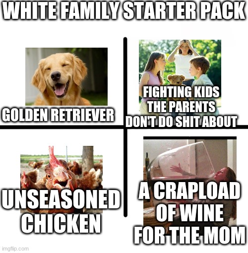 white family starter pack (no racism intended) | WHITE FAMILY STARTER PACK; FIGHTING KIDS THE PARENTS DON'T DO SHIT ABOUT; GOLDEN RETRIEVER; UNSEASONED CHICKEN; A CRAPLOAD OF WINE FOR THE MOM | image tagged in memes,blank starter pack | made w/ Imgflip meme maker