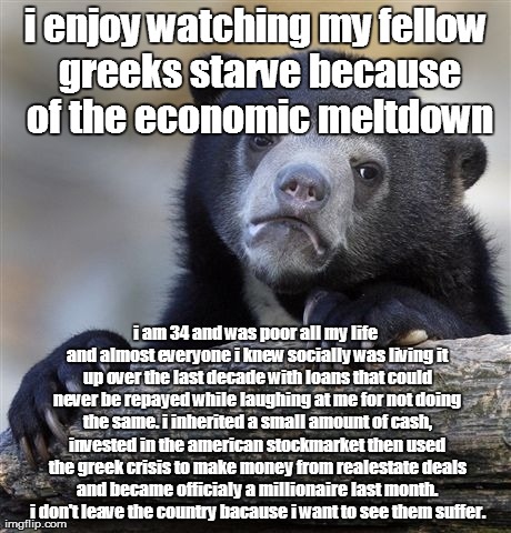 Confession Bear Meme | i enjoy watching my fellow greeks starve because of the economic meltdown i am 34 and was poor all my life and almost everyone i knew social | image tagged in memes,confession bear,AdviceAnimals | made w/ Imgflip meme maker