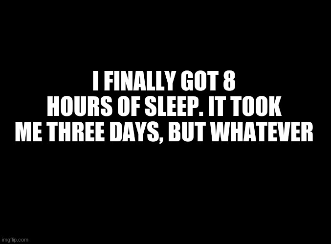 ... | I FINALLY GOT 8 HOURS OF SLEEP. IT TOOK ME THREE DAYS, BUT WHATEVER | image tagged in blank black | made w/ Imgflip meme maker