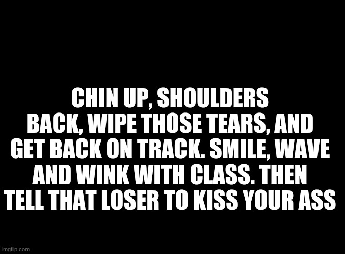 ... | CHIN UP, SHOULDERS BACK, WIPE THOSE TEARS, AND GET BACK ON TRACK. SMILE, WAVE AND WINK WITH CLASS. THEN TELL THAT LOSER TO KISS YOUR ASS | image tagged in blank black | made w/ Imgflip meme maker