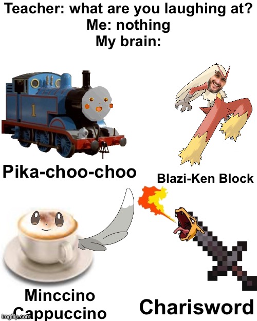 Sry for bad edit. I suck at editing. Hope it doesn't suck T_T | Teacher: what are you laughing at?
Me: nothing
My brain:; Pika-choo-choo; Blazi-Ken Block; Minccino
Cappuccino; Charisword | image tagged in memes,blank transparent square,funny,pokemon,blaziken_650s,funny memes | made w/ Imgflip meme maker