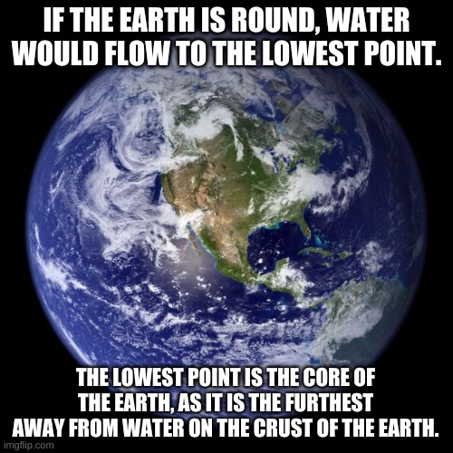 Flat earth makes no sense | IF THE EARTH IS ROUND, WATER WOULD FLOW TO THE LOWEST POINT. THE LOWEST POINT IS THE CORE OF THE EARTH, AS IT IS THE FURTHEST AWAY FROM WATER ON THE CRUST OF THE EARTH. | image tagged in earth | made w/ Imgflip meme maker