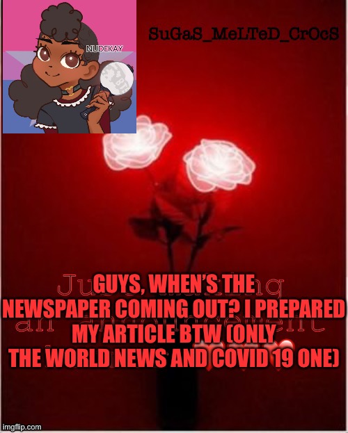 Sugasmeltedcrocs announcement | GUYS, WHEN’S THE NEWSPAPER COMING OUT? I PREPARED MY ARTICLE BTW (ONLY THE WORLD NEWS AND COVID 19 ONE) | image tagged in sugasmeltedcrocs announcement,imgflip times | made w/ Imgflip meme maker