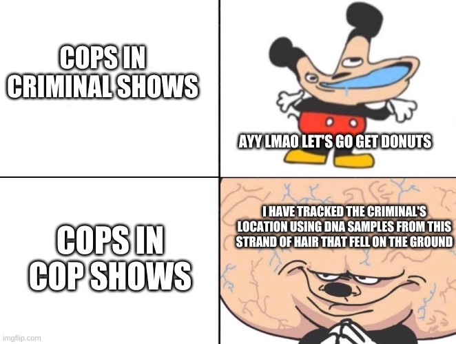 Big Brain Mickey | COPS IN CRIMINAL SHOWS; AYY LMAO LET'S GO GET DONUTS; I HAVE TRACKED THE CRIMINAL'S LOCATION USING DNA SAMPLES FROM THIS STRAND OF HAIR THAT FELL ON THE GROUND; COPS IN COP SHOWS | image tagged in big brain mickey,memes,cops,criminal minds,criminals | made w/ Imgflip meme maker