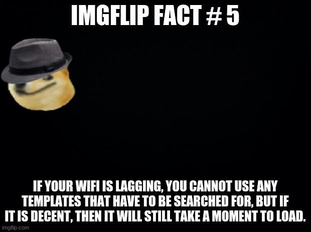 Imgflip fact #5 | IMGFLIP FACT # 5; IF YOUR WIFI IS LAGGING, YOU CANNOT USE ANY TEMPLATES THAT HAVE TO BE SEARCHED FOR, BUT IF IT IS DECENT, THEN IT WILL STILL TAKE A MOMENT TO LOAD. | image tagged in black background | made w/ Imgflip meme maker
