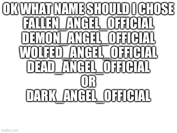 Weeeeeee | OK WHAT NAME SHOULD I CHOSE
FALLEN_ANGEL_OFFICIAL
DEMON_ANGEL_OFFICIAL
WOLFED_ANGEL_OFFICIAL
DEAD_ANGEL_OFFICIAL
OR
DARK_ANGEL_OFFICIAL | image tagged in blank white template | made w/ Imgflip meme maker