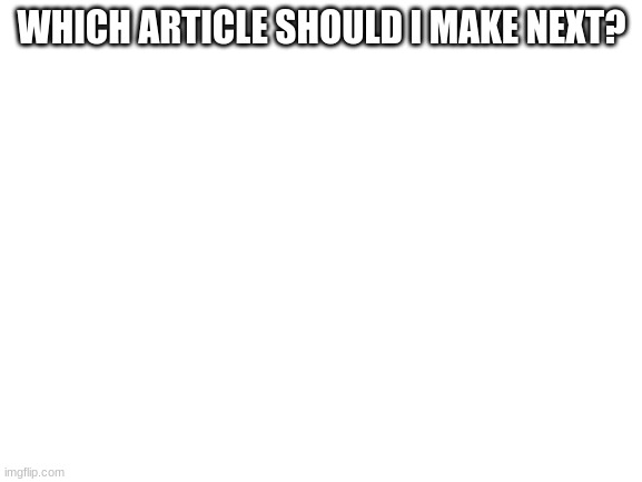 ? | WHICH ARTICLE SHOULD I MAKE NEXT? | image tagged in blank white template | made w/ Imgflip meme maker