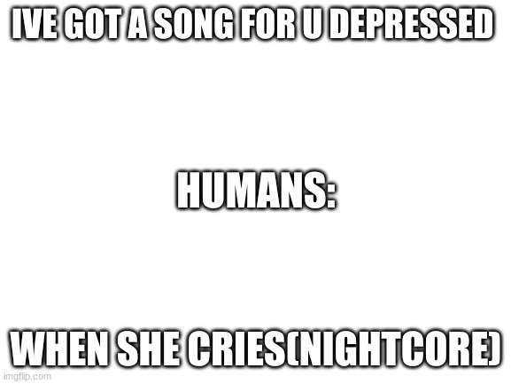Blank White Template | IVE GOT A SONG FOR U DEPRESSED; HUMANS:; WHEN SHE CRIES(NIGHTCORE) | image tagged in blank white template | made w/ Imgflip meme maker