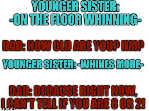 Savage Dad ? /\ . /\ | YOUNGER SISTER: -ON THE FLOOR WHINNING-; DAD: HOW OLD ARE YOU? HM? YOUNGER SISTER: -WHINES MORE-; DAD: BECAUSE RIGHT NOW, I CAN'T TELL IF YOU ARE 8 OR 2! | image tagged in blank white template | made w/ Imgflip meme maker