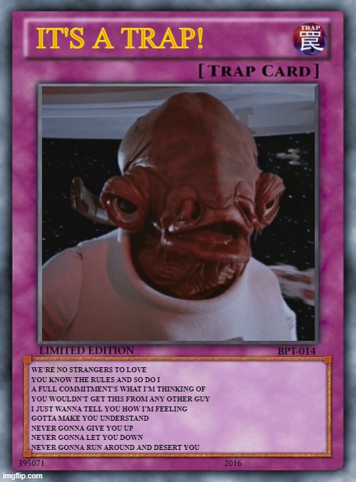 It's a trap! Trap Card | IT'S A TRAP! WE'RE NO STRANGERS TO LOVE
YOU KNOW THE RULES AND SO DO I
A FULL COMMITMENT'S WHAT I'M THINKING OF
YOU WOULDN'T GET THIS FROM ANY OTHER GUY
I JUST WANNA TELL YOU HOW I'M FEELING
GOTTA MAKE YOU UNDERSTAND
NEVER GONNA GIVE YOU UP
NEVER GONNA LET YOU DOWN
NEVER GONNA RUN AROUND AND DESERT YOU | image tagged in ackbar,trap,yugioh,rickroll | made w/ Imgflip meme maker