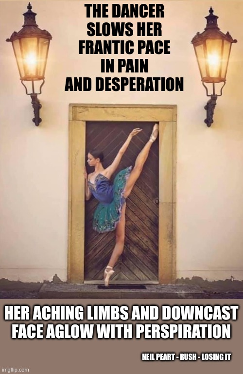 Losing It | THE DANCER SLOWS HER FRANTIC PACE IN PAIN AND DESPERATION; HER ACHING LIMBS AND DOWNCAST FACE AGLOW WITH PERSPIRATION; NEIL PEART - RUSH - LOSING IT | image tagged in ballet dancer doorframe,rush | made w/ Imgflip meme maker