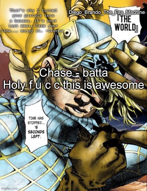 Chase - batta
Holy f u c c this is awesome | image tagged in diego_brando_the_fax_machine has something to say | made w/ Imgflip meme maker