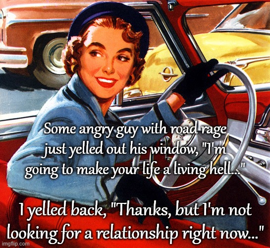 Road Rage... | Some angry guy with road rage just yelled out his window, "I'm going to make your life a living hell..."; I yelled back, "Thanks, but I'm not looking for a relationship right now..." | image tagged in angry guy,yelled,road rage,not looking | made w/ Imgflip meme maker