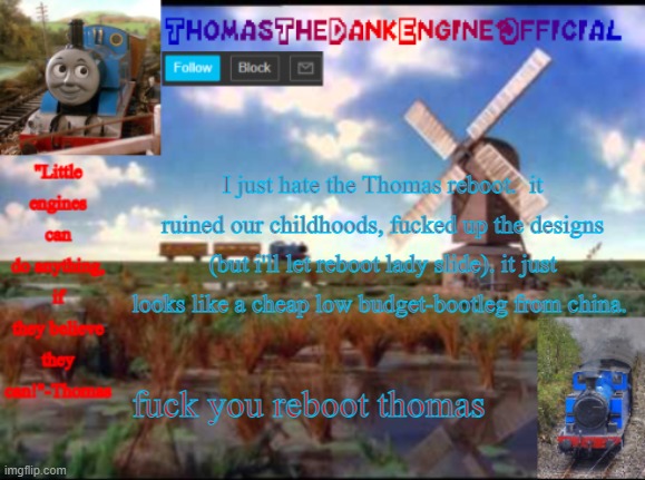 Thomas Temp | I just hate the Thomas reboot.  it ruined our childhoods, fucked up the designs (but i'll let reboot lady slide). it just looks like a cheap low budget-bootleg from china. fuck you reboot thomas | image tagged in thomas temp | made w/ Imgflip meme maker