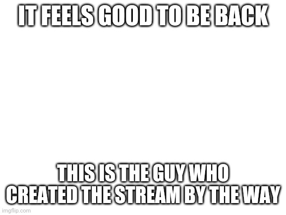 Blank White Template | IT FEELS GOOD TO BE BACK; THIS IS THE GUY WHO CREATED THE STREAM BY THE WAY | image tagged in blank white template | made w/ Imgflip meme maker