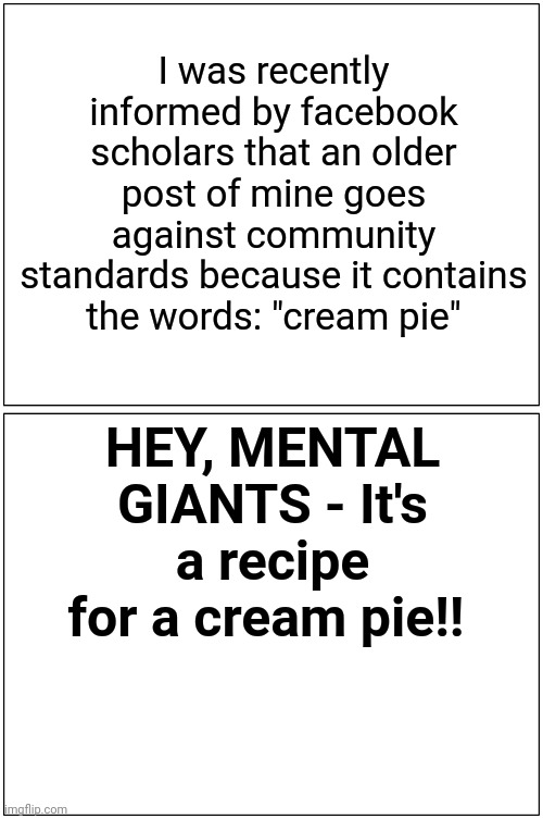 The other cream pie! | I was recently informed by facebook scholars that an older post of mine goes against community standards because it contains the words: "cream pie"; HEY, MENTAL GIANTS - It's a recipe for a cream pie!! | image tagged in memes,pie,offensive,original meme,satire,you dare use my own spells against me | made w/ Imgflip meme maker