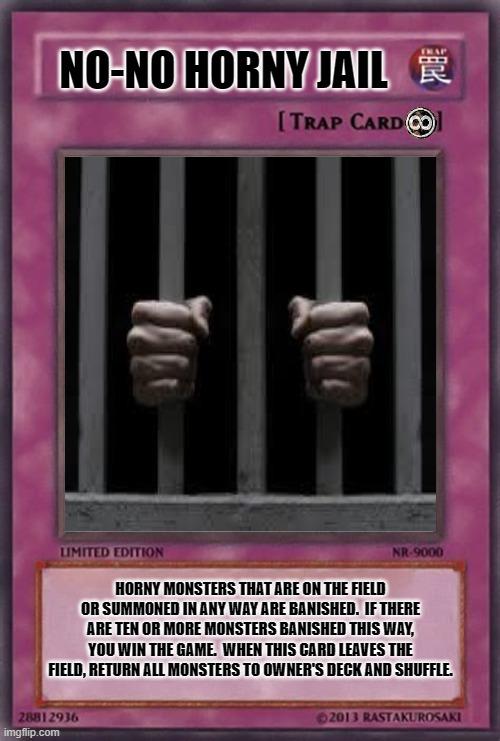 NO-NO HORNY JAIL; HORNY MONSTERS THAT ARE ON THE FIELD OR SUMMONED IN ANY WAY ARE BANISHED.  IF THERE ARE TEN OR MORE MONSTERS BANISHED THIS WAY, YOU WIN THE GAME.  WHEN THIS CARD LEAVES THE FIELD, RETURN ALL MONSTERS TO OWNER'S DECK AND SHUFFLE. | image tagged in yugioh card,trap,go to horny jail | made w/ Imgflip meme maker