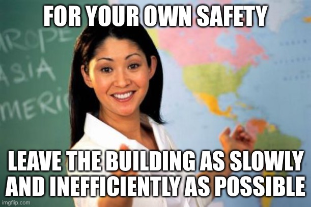 Unhelpful High School Teacher Meme | FOR YOUR OWN SAFETY LEAVE THE BUILDING AS SLOWLY AND INEFFICIENTLY AS POSSIBLE | image tagged in memes,unhelpful high school teacher | made w/ Imgflip meme maker