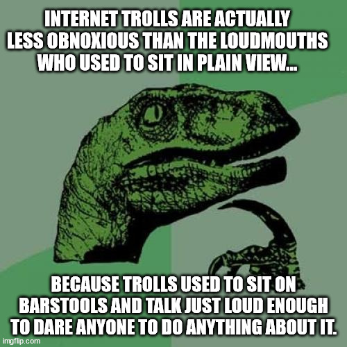 trolls are better than loudmouths | INTERNET TROLLS ARE ACTUALLY LESS OBNOXIOUS THAN THE LOUDMOUTHS WHO USED TO SIT IN PLAIN VIEW... BECAUSE TROLLS USED TO SIT ON BARSTOOLS AND TALK JUST LOUD ENOUGH TO DARE ANYONE TO DO ANYTHING ABOUT IT. | image tagged in memes,philosoraptor,internet troll,loudmouth | made w/ Imgflip meme maker