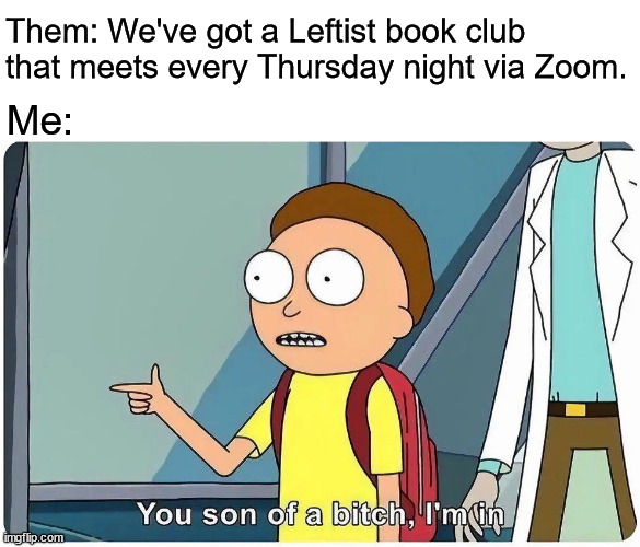 https://us02web.zoom.us/meeting/register/tZ0vc-mppjMvHtax90x54z0s_DaFkuBm4ehf | Them: We've got a Leftist book club that meets every Thursday night via Zoom. Me: | image tagged in rick mordy you son of a bich i'm in | made w/ Imgflip meme maker