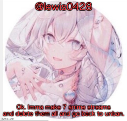 lewis0428 announcement temp 2 | @lewis0428; Ok. Imma make 7 anime streams and delete them all and go back to unban. | image tagged in lewis0428 announcement temp 2 | made w/ Imgflip meme maker